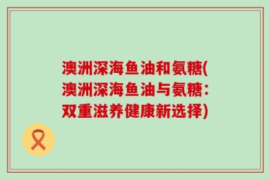 澳洲深海鱼油和氨糖(澳洲深海鱼油与氨糖：双重滋养健康新选择)
