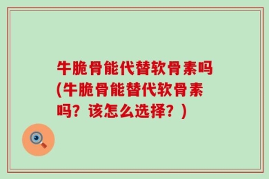 牛脆骨能代替软骨素吗(牛脆骨能替代软骨素吗？该怎么选择？)