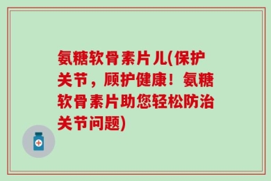 氨糖软骨素片儿(保护关节，顾护健康！氨糖软骨素片助您轻松防治关节问题)