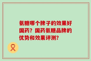 氨糖哪个牌子的效果好国药？国药氨糖品牌的优势和效果评测？
