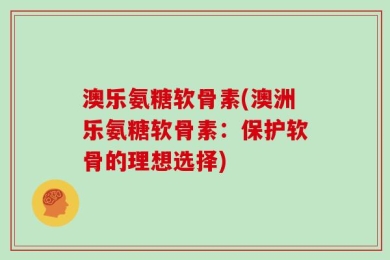 澳乐氨糖软骨素(澳洲乐氨糖软骨素：保护软骨的理想选择)