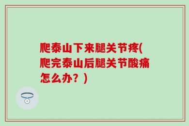 爬泰山下来腿关节疼(爬完泰山后腿关节酸痛怎么办？)