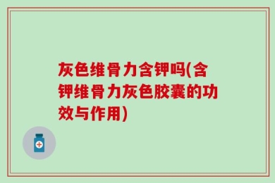 灰色维骨力含钾吗(含钾维骨力灰色胶囊的功效与作用)