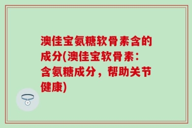 澳佳宝氨糖软骨素含的成分(澳佳宝软骨素：含氨糖成分，帮助关节健康)