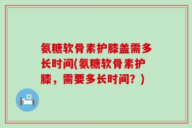 氨糖软骨素护膝盖需多长时间(氨糖软骨素护膝，需要多长时间？)