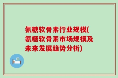 氨糖软骨素行业规模(氨糖软骨素市场规模及未来发展趋势分析)