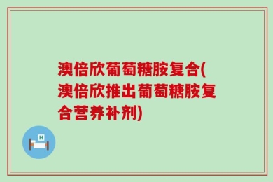 澳倍欣葡萄糖胺复合(澳倍欣推出葡萄糖胺复合营养补剂)
