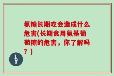 氨糖长期吃会造成什么危害(长期食用氨基葡萄糖的危害，你了解吗？)