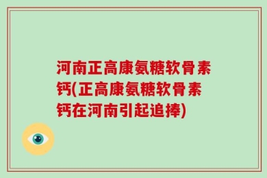 河南正高康氨糖软骨素钙(正高康氨糖软骨素钙在河南引起追捧)