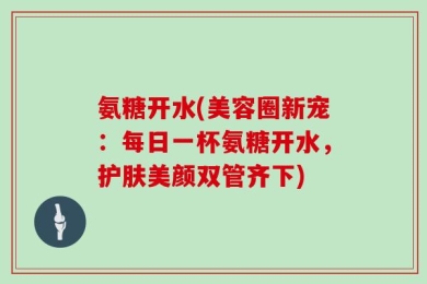 氨糖开水(美容圈新宠：每日一杯氨糖开水，护肤美颜双管齐下)