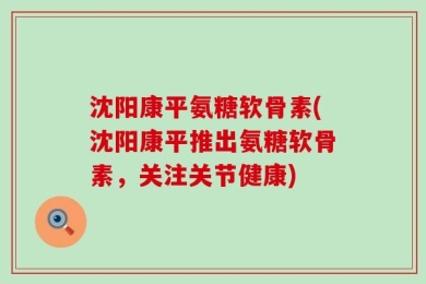 沈阳康平氨糖软骨素(沈阳康平推出氨糖软骨素，关注关节健康)