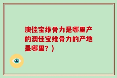澳佳宝维骨力是哪里产的澳佳宝维骨力的产地是哪里？)