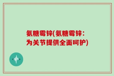 氨糖霉锌(氨糖霉锌：为关节提供全面呵护)