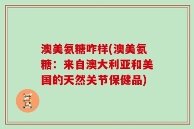 澳美氨糖咋样(澳美氨糖：来自澳大利亚和美国的天然关节保健品)