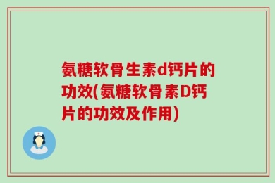 氨糖软骨生素d钙片的功效(氨糖软骨素D钙片的功效及作用)