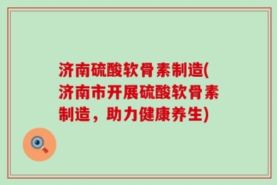 济南硫酸软骨素制造(济南市开展硫酸软骨素制造，助力健康养生)