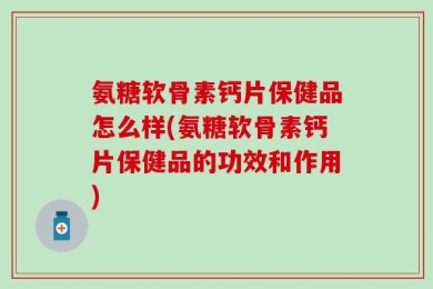 氨糖软骨素钙片保健品怎么样(氨糖软骨素钙片保健品的功效和作用)