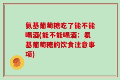氨基葡萄糖吃了能不能喝酒(能不能喝酒：氨基葡萄糖的饮食注意事项)