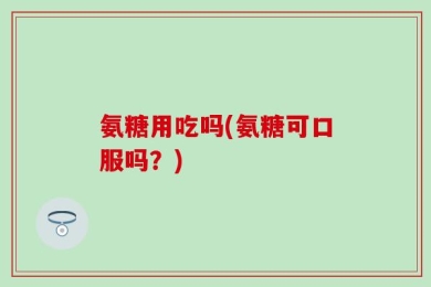 氨糖用吃吗(氨糖可口服吗？)