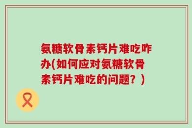 氨糖软骨素钙片难吃咋办(如何应对氨糖软骨素钙片难吃的问题？)