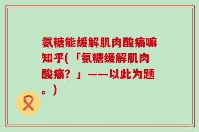 氨糖能缓解肌肉酸痛嘛知乎(「氨糖缓解肌肉酸痛？」——以此为题。)