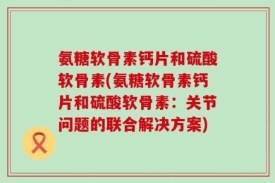 氨糖软骨素钙片和硫酸软骨素(氨糖软骨素钙片和硫酸软骨素：关节问题的联合解决方案)