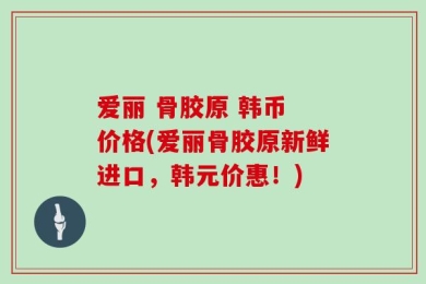 爱丽 骨胶原 韩币 价格(爱丽骨胶原新鲜进口，韩元价惠！)