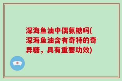 深海鱼油中偶氨糖吗(深海鱼油含有奇特的奇异糖，具有重要功效)