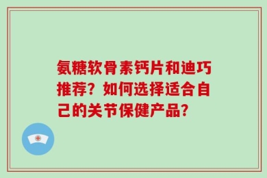 氨糖软骨素钙片和迪巧推荐？如何选择适合自己的关节保健产品？