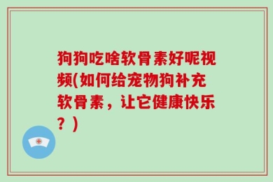 狗狗吃啥软骨素好呢视频(如何给宠物狗补充软骨素，让它健康快乐？)