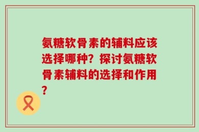 氨糖软骨素的辅料应该选择哪种？探讨氨糖软骨素辅料的选择和作用？