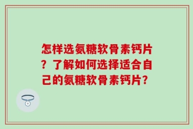 怎样选氨糖软骨素钙片？了解如何选择适合自己的氨糖软骨素钙片？