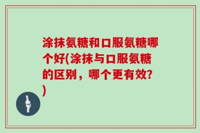 涂抹氨糖和口服氨糖哪个好(涂抹与口服氨糖的区别，哪个更有效？)