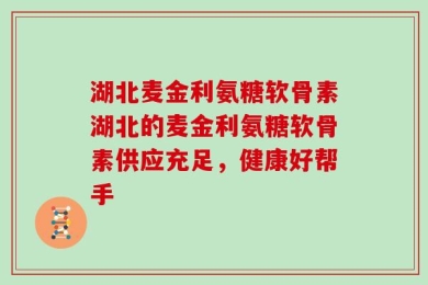 湖北麦金利氨糖软骨素湖北的麦金利氨糖软骨素供应充足，健康好帮手