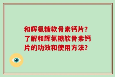 和辉氨糖软骨素钙片？了解和辉氨糖软骨素钙片的功效和使用方法？