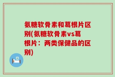 氨糖软骨素和葛根片区别(氨糖软骨素vs葛根片：两类保健品的区别)