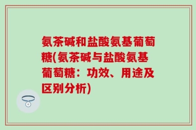 氨茶碱和盐酸氨基葡萄糖(氨茶碱与盐酸氨基葡萄糖：功效、用途及区别分析)