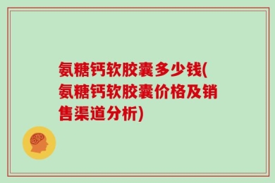氨糖钙软胶囊多少钱(氨糖钙软胶囊价格及销售渠道分析)