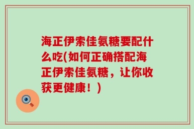 海正伊索佳氨糖要配什么吃(如何正确搭配海正伊索佳氨糖，让你收获更健康！)