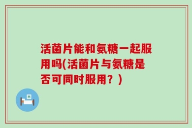 活菌片能和氨糖一起服用吗(活菌片与氨糖是否可同时服用？)