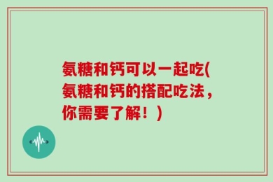 氨糖和钙可以一起吃(氨糖和钙的搭配吃法，你需要了解！)