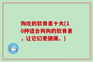 狗吃的软骨素十大(10种适合狗狗的软骨素，让它们更健康。)