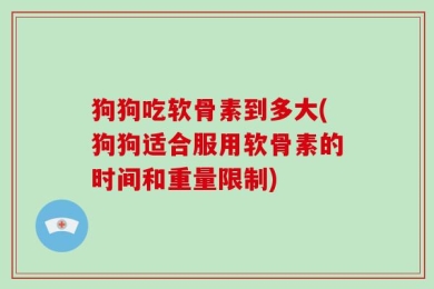 狗狗吃软骨素到多大(狗狗适合服用软骨素的时间和重量限制)
