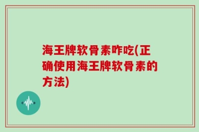 海王牌软骨素咋吃(正确使用海王牌软骨素的方法)
