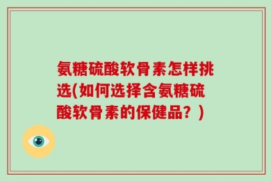 氨糖硫酸软骨素怎样挑选(如何选择含氨糖硫酸软骨素的保健品？)