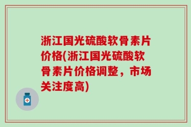 浙江国光硫酸软骨素片价格(浙江国光硫酸软骨素片价格调整，市场关注度高)