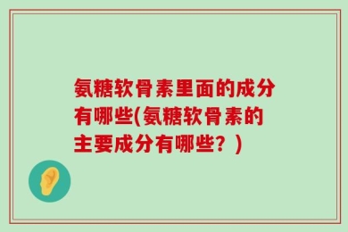氨糖软骨素里面的成分有哪些(氨糖软骨素的主要成分有哪些？)