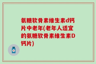 氨糖软骨素维生素d钙片中老年(老年人适宜的氨糖软骨素维生素D钙片)