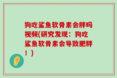 狗吃鲨鱼软骨素会胖吗视频(研究发现：狗吃鲨鱼软骨素会导致肥胖！)