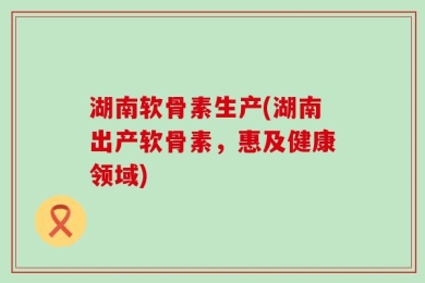 湖南软骨素生产(湖南出产软骨素，惠及健康领域)